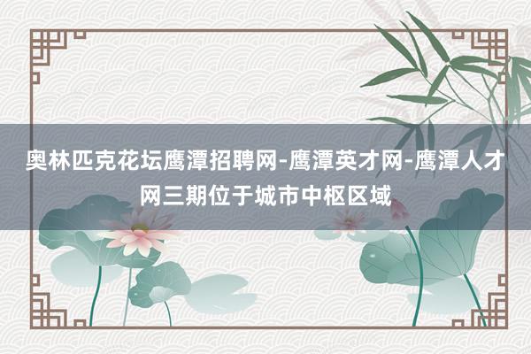 奥林匹克花坛鹰潭招聘网-鹰潭英才网-鹰潭人才网三期位于城市中枢区域