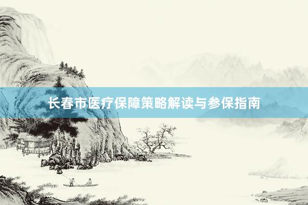 长春市医疗保障策略解读与参保指南