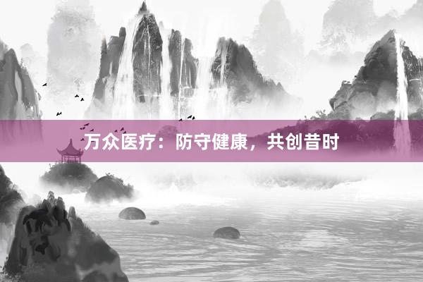 万众医疗：防守健康，共创昔时